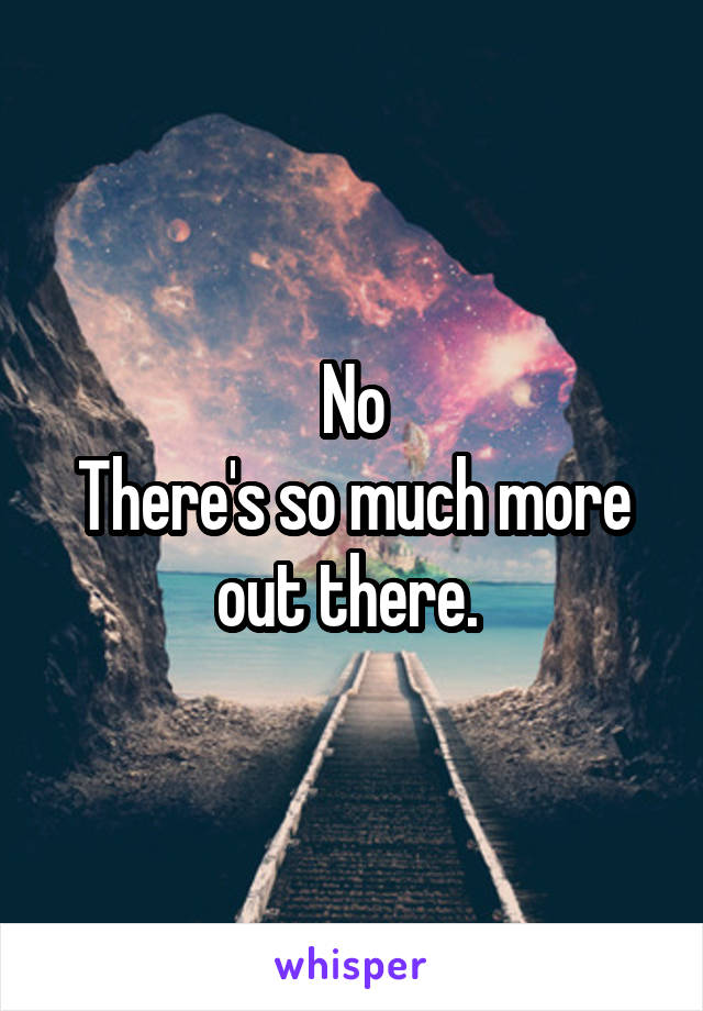 No
There's so much more out there. 
