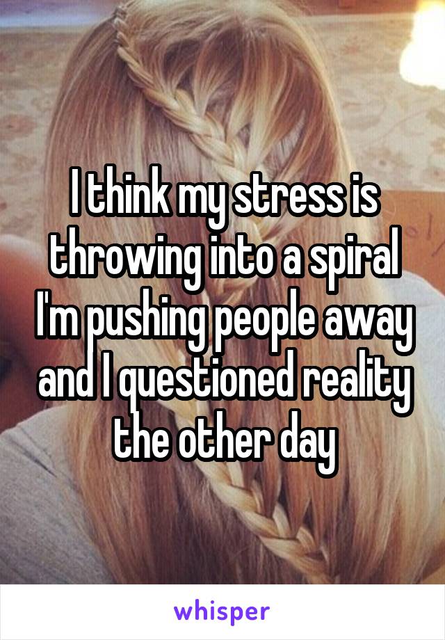 I think my stress is throwing into a spiral I'm pushing people away and I questioned reality the other day