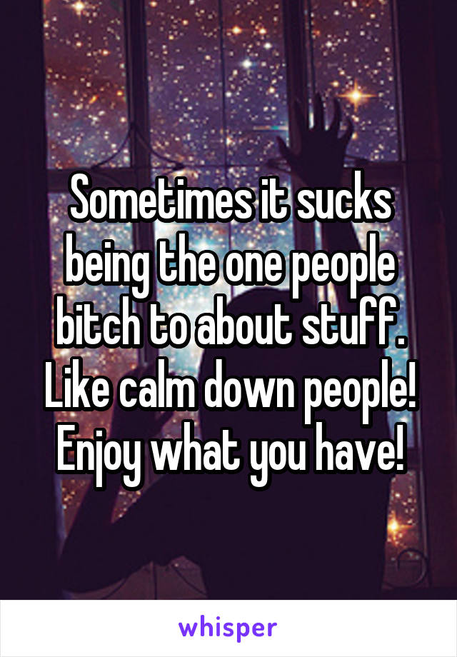 Sometimes it sucks being the one people bitch to about stuff. Like calm down people! Enjoy what you have!