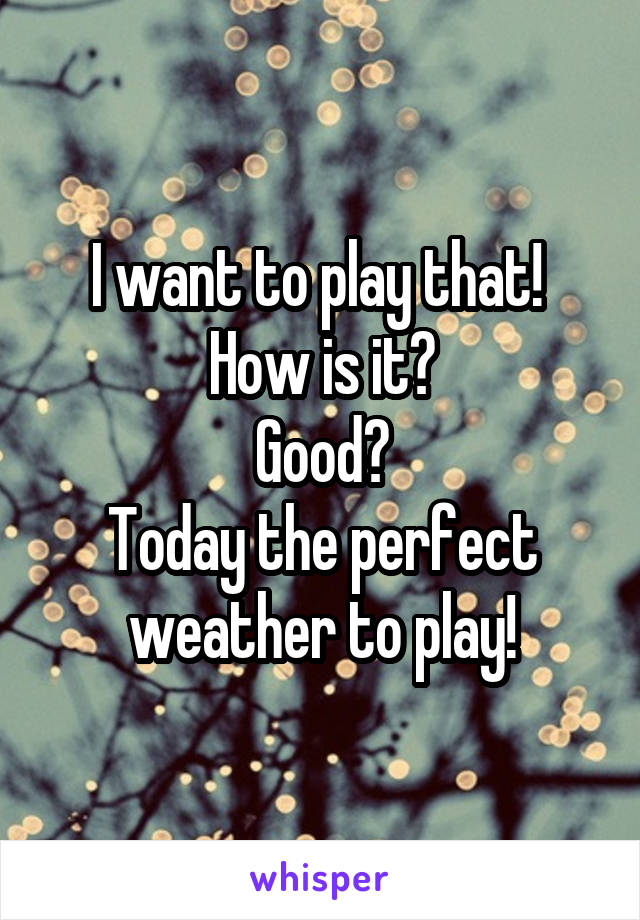 I want to play that! 
How is it?
Good?
Today the perfect weather to play!