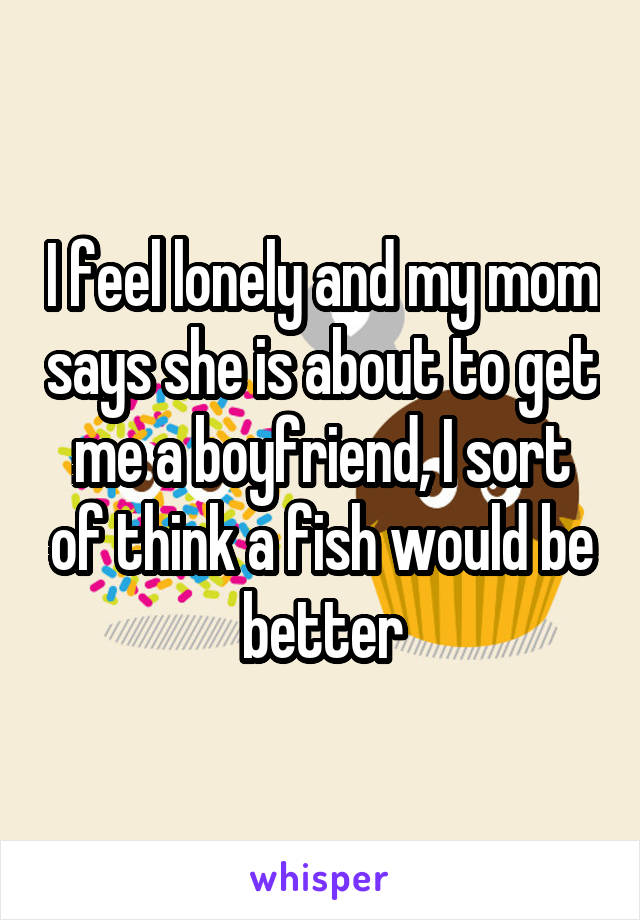 I feel lonely and my mom says she is about to get me a boyfriend, I sort of think a fish would be better
