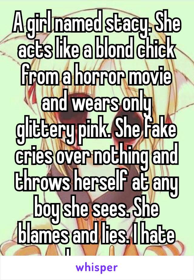 A girl named stacy. She acts like a blond chick from a horror movie and wears only glittery pink. She fake cries over nothing and throws herself at any boy she sees. She blames and lies. I hate her.🖕
