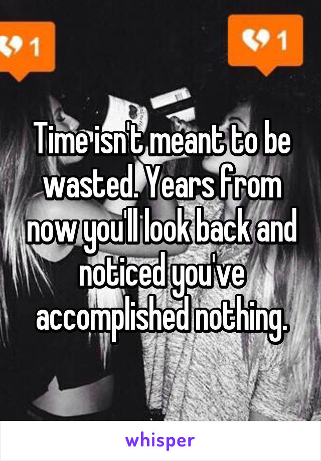 Time isn't meant to be wasted. Years from now you'll look back and noticed you've accomplished nothing.