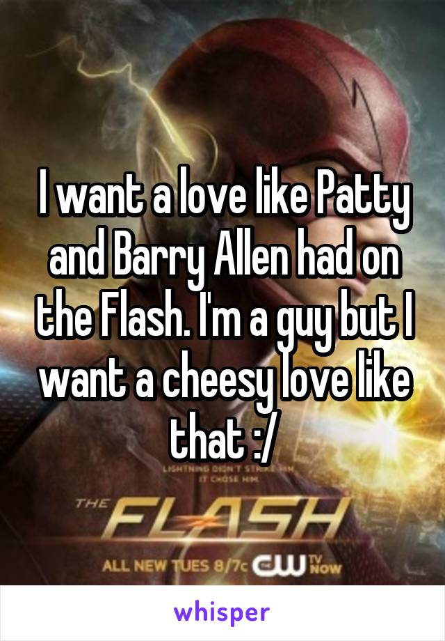 I want a love like Patty and Barry Allen had on the Flash. I'm a guy but I want a cheesy love like that :/