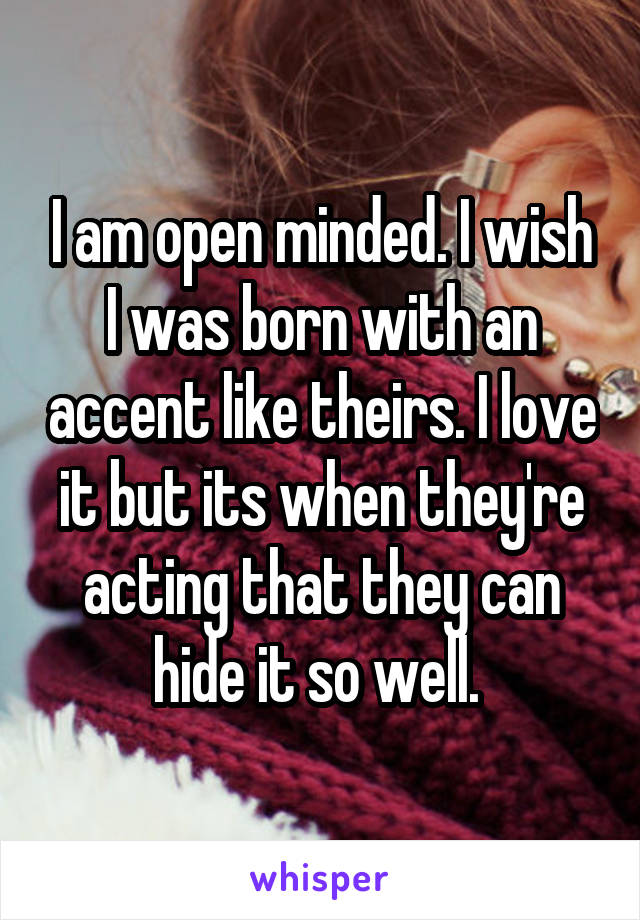 I am open minded. I wish I was born with an accent like theirs. I love it but its when they're acting that they can hide it so well. 