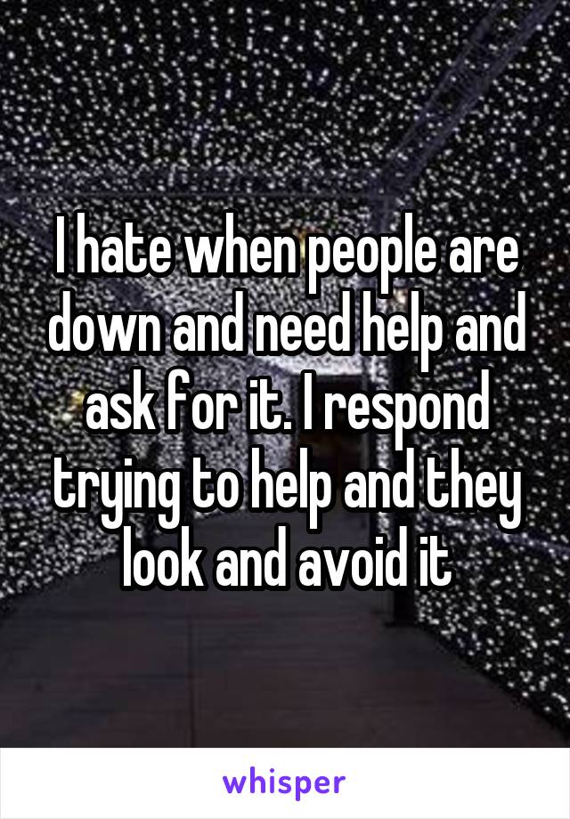 I hate when people are down and need help and ask for it. I respond trying to help and they look and avoid it