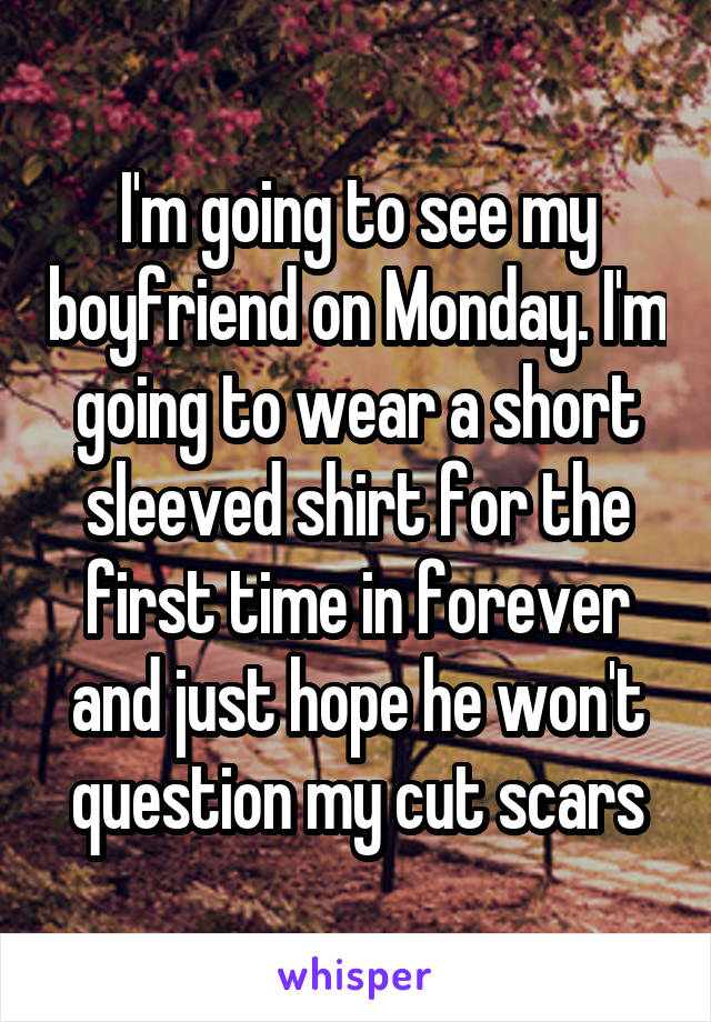 I'm going to see my boyfriend on Monday. I'm going to wear a short sleeved shirt for the first time in forever and just hope he won't question my cut scars