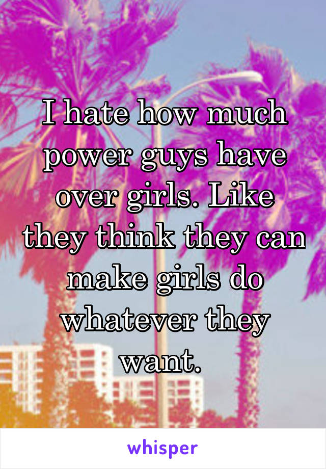 I hate how much power guys have over girls. Like they think they can make girls do whatever they want. 