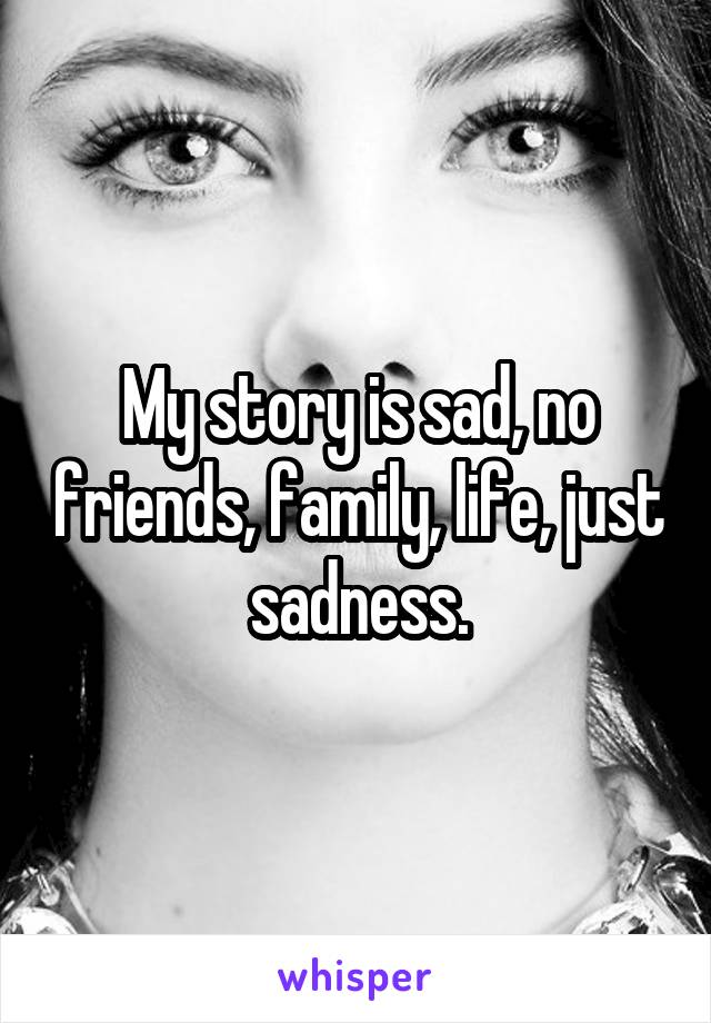 My story is sad, no friends, family, life, just sadness.