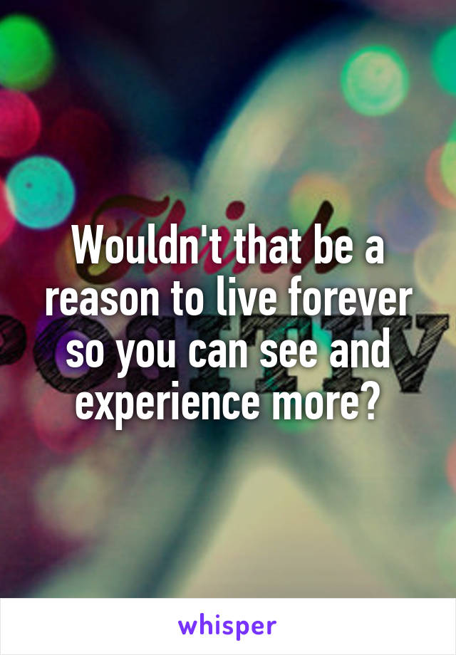 Wouldn't that be a reason to live forever so you can see and experience more?