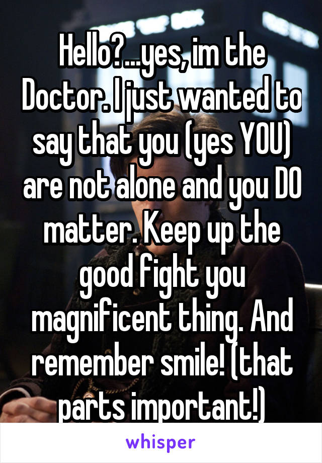 Hello?...yes, im the Doctor. I just wanted to say that you (yes YOU) are not alone and you DO matter. Keep up the good fight you magnificent thing. And remember smile! (that parts important!)