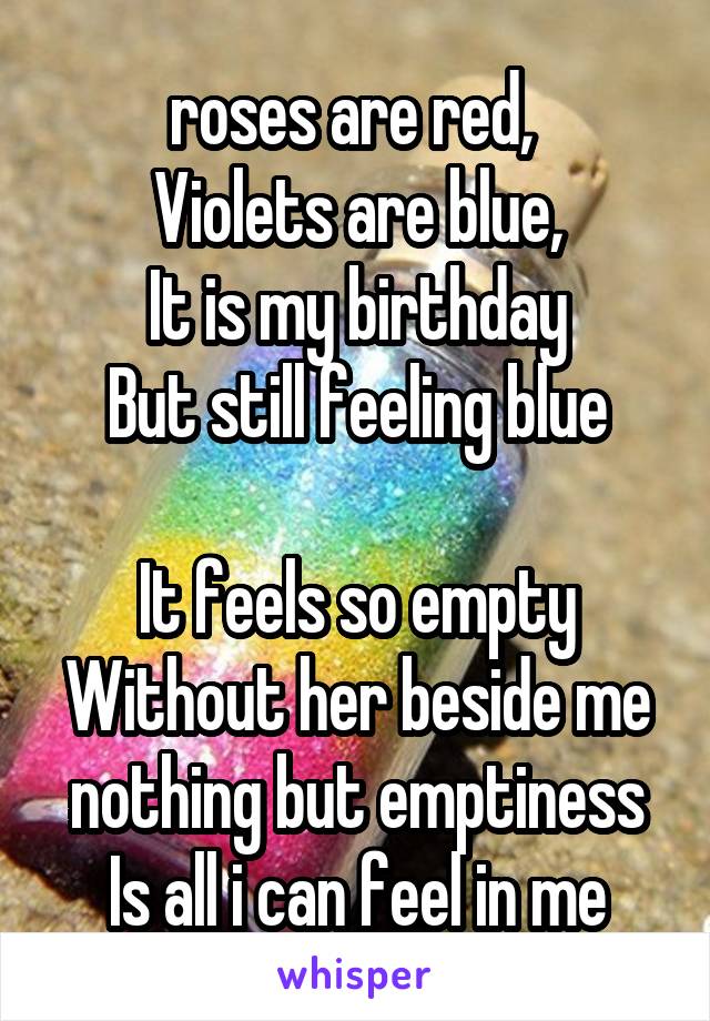 roses are red, 
Violets are blue,
It is my birthday
But still feeling blue

It feels so empty
Without her beside me
nothing but emptiness
Is all i can feel in me