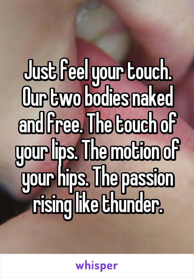 Just feel your touch. Our two bodies naked and free. The touch of your lips. The motion of your hips. The passion rising like thunder.