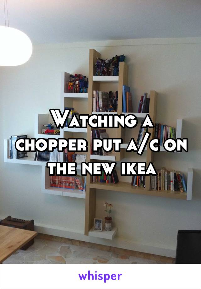 Watching a chopper put a/c on the new ikea