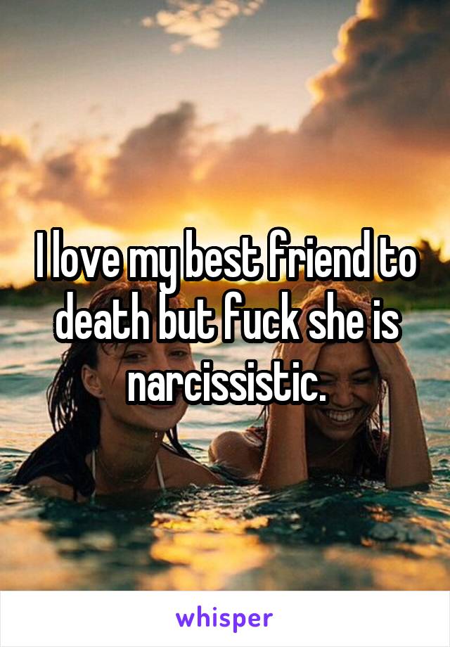 I love my best friend to death but fuck she is narcissistic.