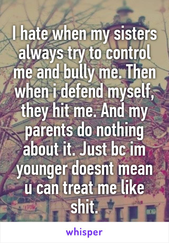 I hate when my sisters always try to control me and bully me. Then when i defend myself, they hit me. And my parents do nothing about it. Just bc im younger doesnt mean u can treat me like shit.