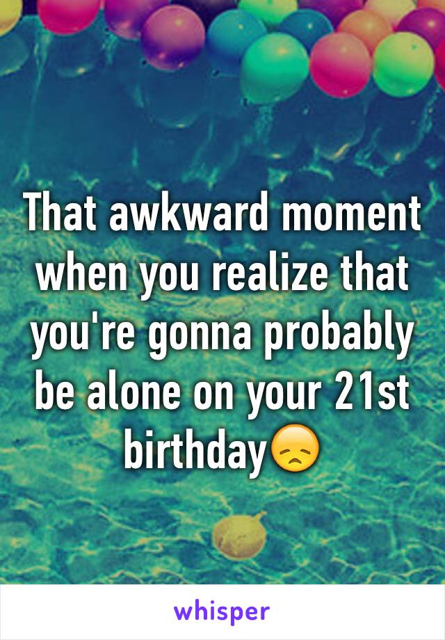 That awkward moment when you realize that you're gonna probably be alone on your 21st birthday😞