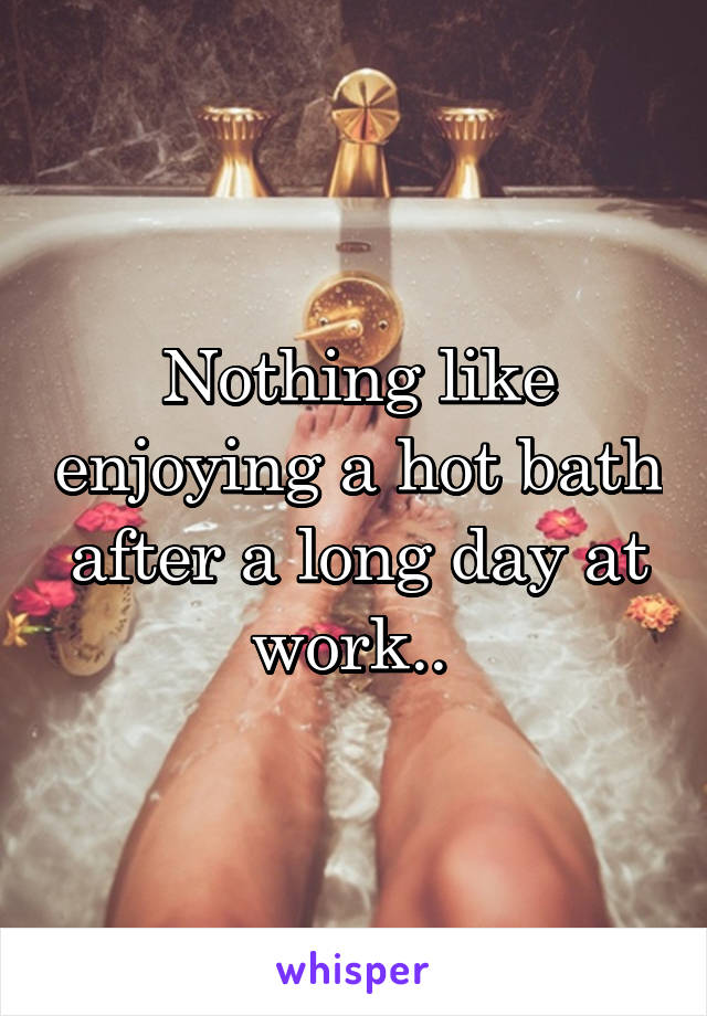 Nothing like enjoying a hot bath after a long day at work.. 