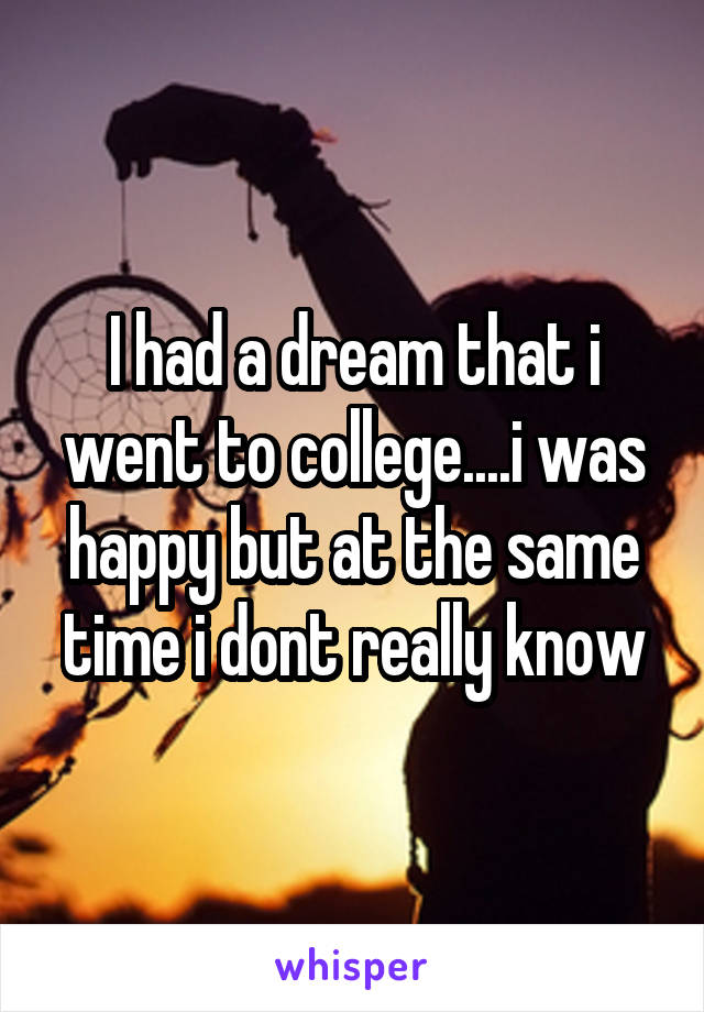 I had a dream that i went to college....i was happy but at the same time i dont really know