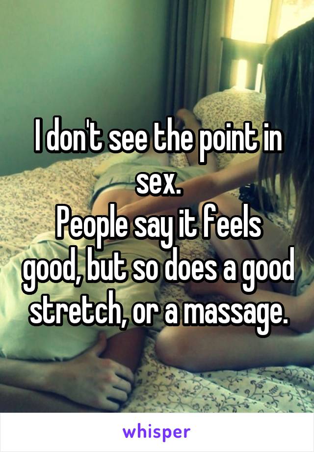 I don't see the point in sex.
People say it feels good, but so does a good stretch, or a massage.
