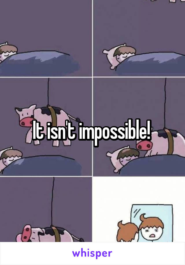It isn't impossible! 