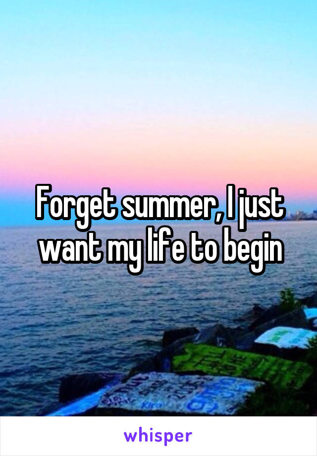 Forget summer, I just want my life to begin