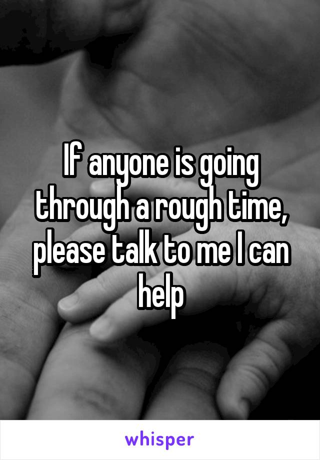 If anyone is going through a rough time, please talk to me I can help
