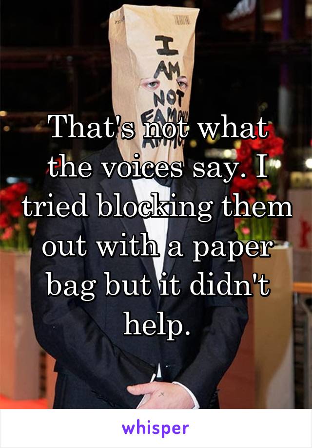 That's not what the voices say. I tried blocking them out with a paper bag but it didn't help.