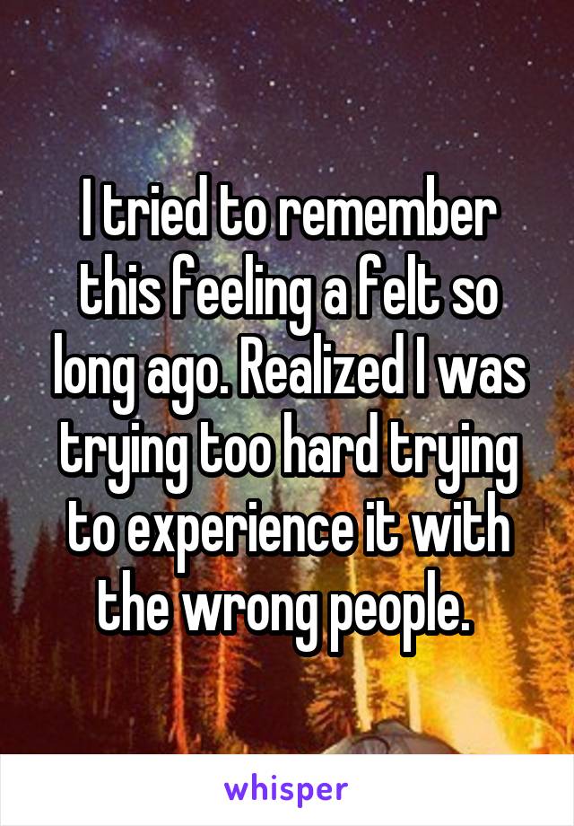 I tried to remember this feeling a felt so long ago. Realized I was trying too hard trying to experience it with the wrong people. 