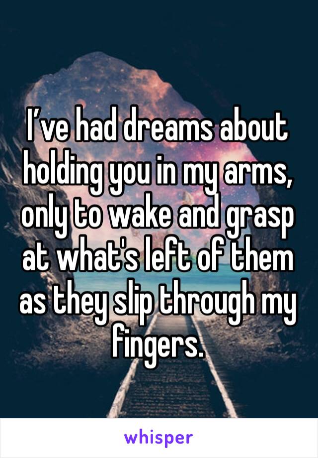 I’ve had dreams about holding you in my arms, only to wake and grasp at what's left of them as they slip through my fingers.