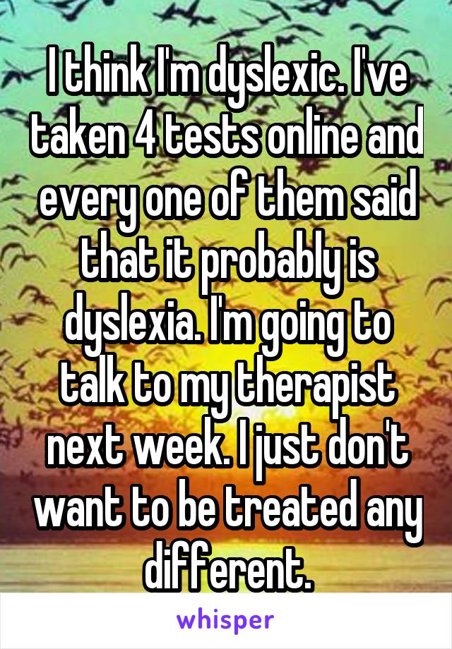 I think I'm dyslexic. I've taken 4 tests online and every one of them said that it probably is dyslexia. I'm going to talk to my therapist next week. I just don't want to be treated any different.