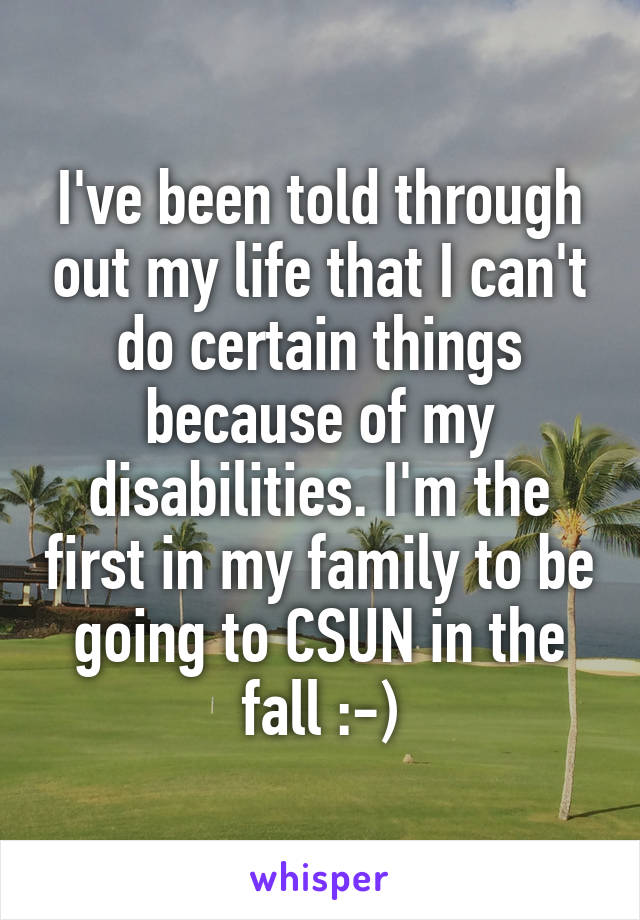 I've been told through out my life that I can't do certain things because of my disabilities. I'm the first in my family to be going to CSUN in the fall :-)
