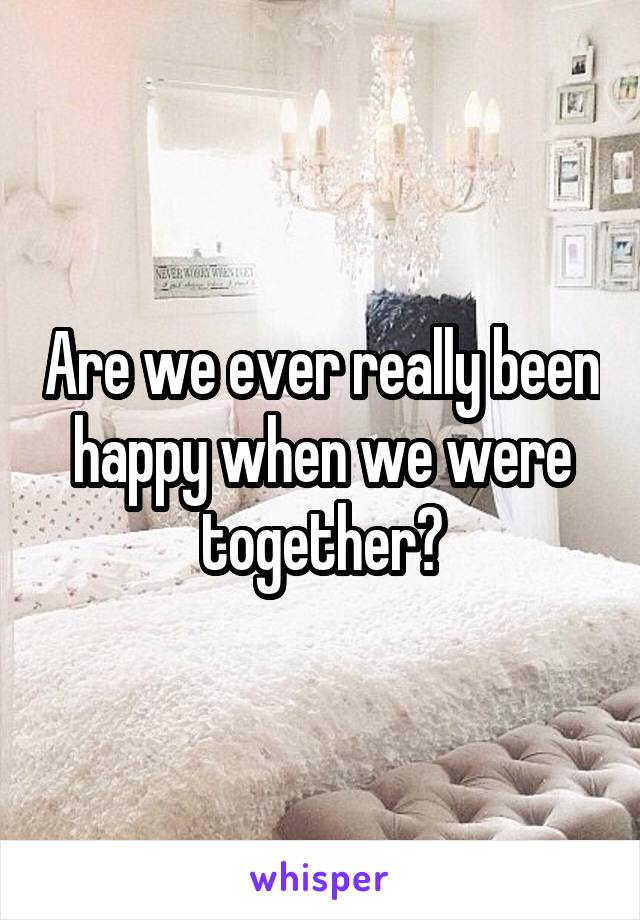 Are we ever really been happy when we were together?