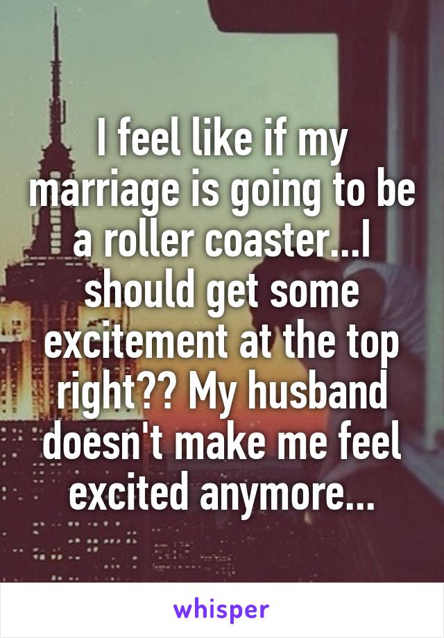 I feel like if my marriage is going to be a roller coaster...I should get some excitement at the top right?? My husband doesn't make me feel excited anymore...