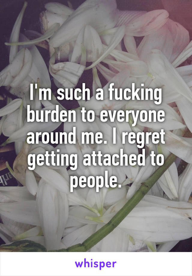 I'm such a fucking burden to everyone around me. I regret getting attached to people.