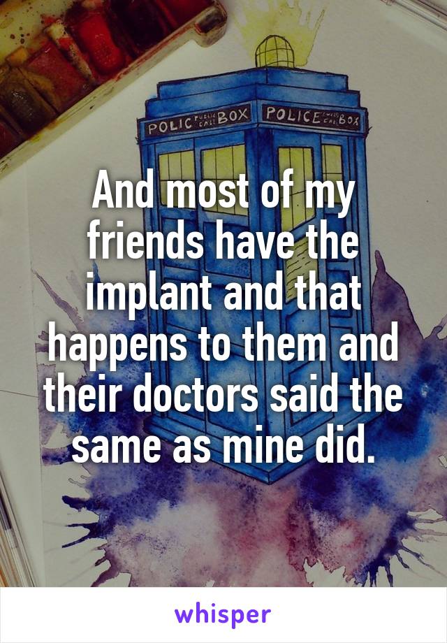 And most of my friends have the implant and that happens to them and their doctors said the same as mine did.