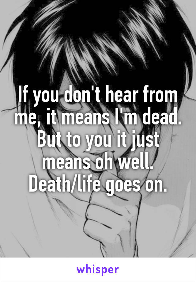 If you don't hear from me, it means I'm dead. But to you it just means oh well. Death/life goes on.