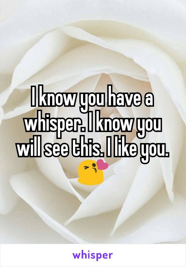 I know you have a whisper. I know you will see this. I like you. 😘