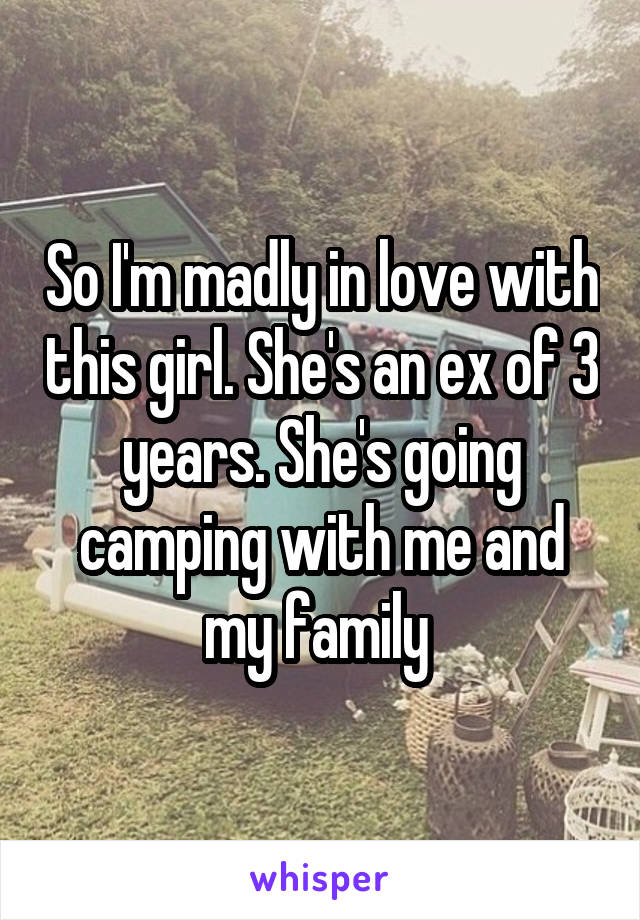 So I'm madly in love with this girl. She's an ex of 3 years. She's going camping with me and my family 