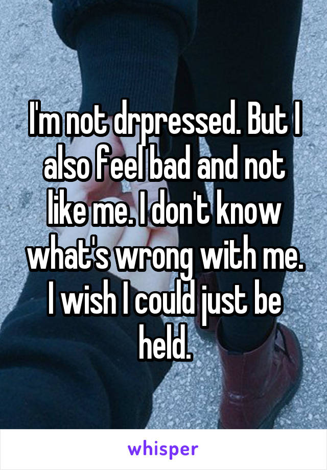 I'm not drpressed. But I also feel bad and not like me. I don't know what's wrong with me. I wish I could just be held.