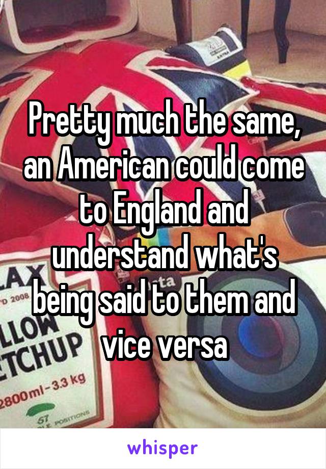 Pretty much the same, an American could come to England and understand what's being said to them and vice versa