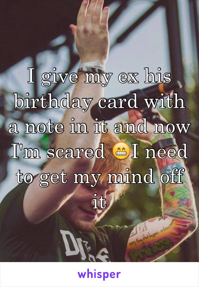 I give my ex his birthday card with a note in it and now I'm scared 😁I need to get my mind off it

