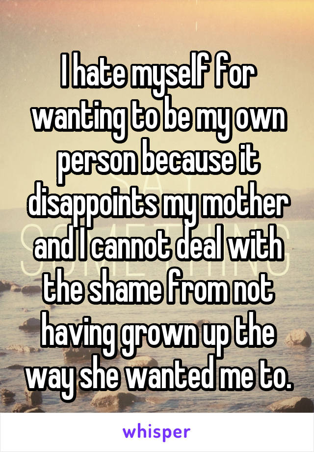 I hate myself for wanting to be my own person because it disappoints my mother and I cannot deal with the shame from not having grown up the way she wanted me to.