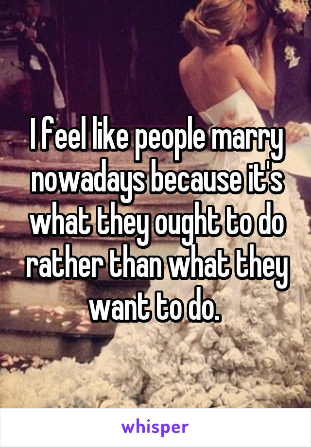 I feel like people marry nowadays because it's what they ought to do rather than what they want to do. 