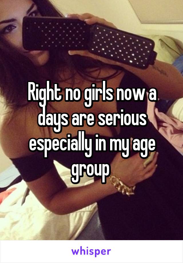 Right no girls now a days are serious especially in my age group 
