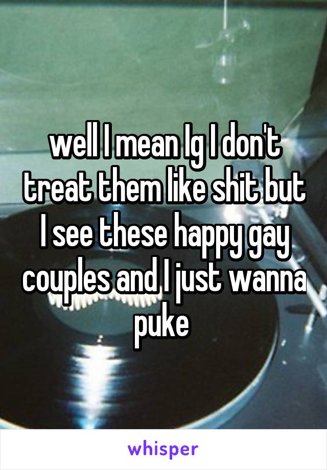 well I mean Ig I don't treat them like shit but I see these happy gay couples and I just wanna puke 
