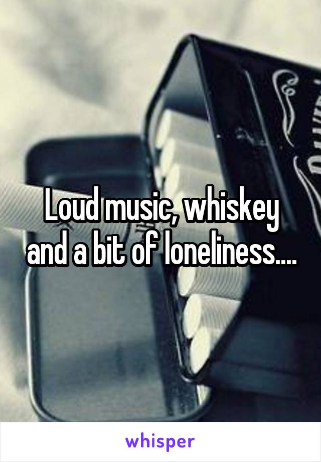 Loud music, whiskey and a bit of loneliness....