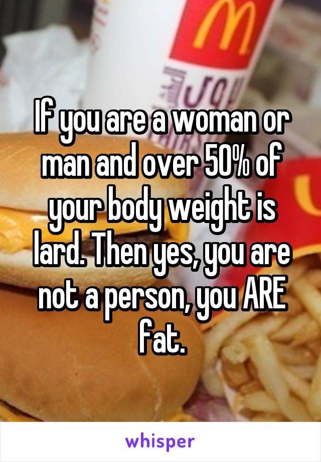 If you are a woman or man and over 50% of your body weight is lard. Then yes, you are not a person, you ARE fat.