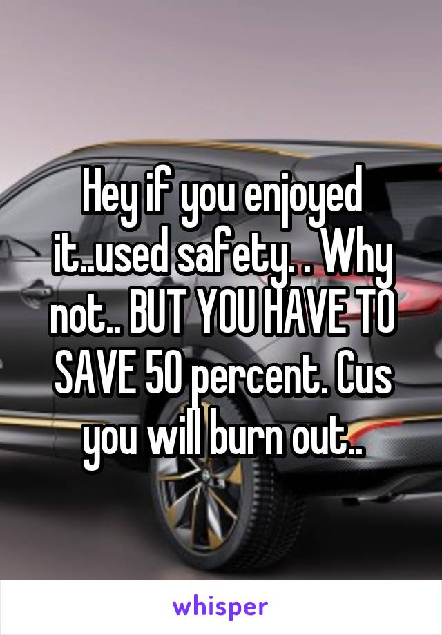 Hey if you enjoyed it..used safety. . Why not.. BUT YOU HAVE TO SAVE 50 percent. Cus you will burn out..