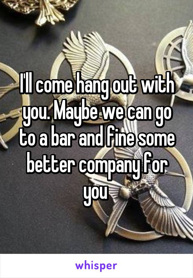 I'll come hang out with you. Maybe we can go to a bar and fine some better company for you 